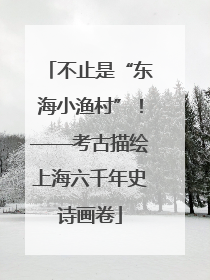 不止是“东海小渔村”！——考古描绘上海六千年史诗画卷