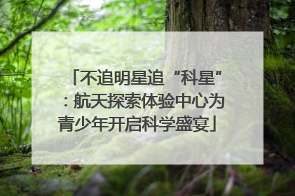 不追明星追“科星”：航天探索体验中心为青少年开启科学盛宴