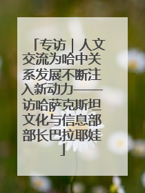 专访｜人文交流为哈中关系发展不断注入新动力——访哈萨克斯坦文化与信息部部长巴拉耶娃