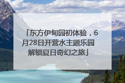 东方伊甸园初体验，6月28日开营水主题乐园解锁夏日奇幻之旅