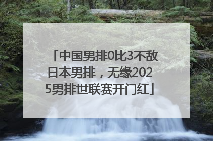 中国男排0比3不敌日本男排，无缘2025男排世联赛开门红