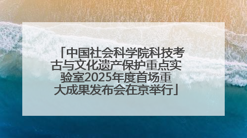 中国社会科学院科技考古与文化遗产保护重点实验室2025年度首场重大成果发布会在京举行