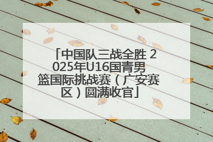 中国队三战全胜 2025年U16国青男篮国际挑战赛（广安赛区）圆满收官