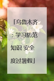 乌鲁木齐：学习防范知识 安全度过暑假