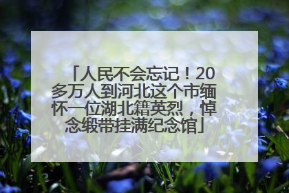 人民不会忘记！20多万人到河北这个市缅怀一位湖北籍英烈，悼念缎带挂满纪念馆