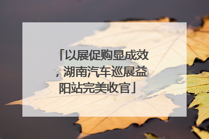 以展促购显成效，湖南汽车巡展益阳站完美收官