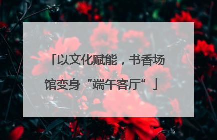 以文化赋能，书香场馆变身“端午客厅”