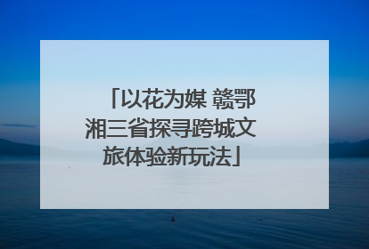 以花为媒 赣鄂湘三省探寻跨城文旅体验新玩法