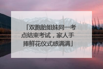 双胞胎姐妹同一考点结束考试，家人手捧鲜花仪式感满满