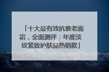 十大最有效抗衰老面霜，全面测评：年度淡纹紧致护肤品热销款
