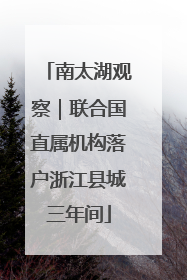 南太湖观察｜联合国直属机构落户浙江县城三年间