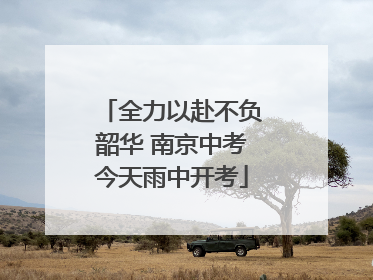 全力以赴不负韶华 南京中考今天雨中开考