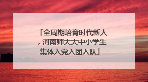 全周期培育时代新人，河南师大大中小学生集体入党入团入队