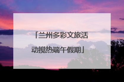兰州多彩文旅活动搅热端午假期