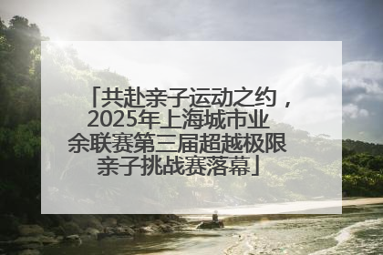 共赴亲子运动之约，2025年上海城市业余联赛第三届超越极限亲子挑战赛落幕