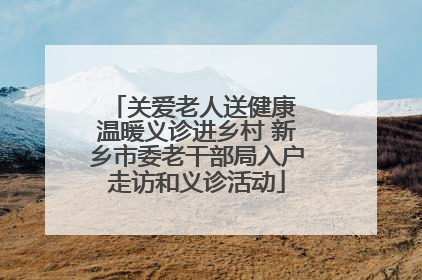 关爱老人送健康 温暖义诊进乡村 新乡市委老干部局入户走访和义诊活动