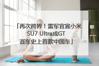再次跨界！雷军官宣小米SU7 Ultra成GT赛车史上首款中国车