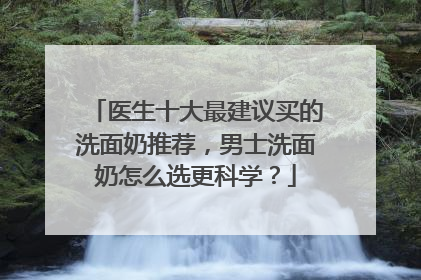 医生十大最建议买的洗面奶推荐，男士洗面奶怎么选更科学？