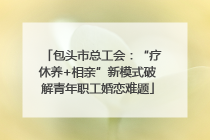 包头市总工会：“疗休养+相亲”新模式破解青年职工婚恋难题