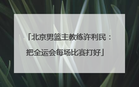 北京男篮主教练许利民：把全运会每场比赛打好