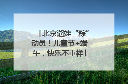 北京遛娃“粽”动员！儿童节+端午，快乐不重样