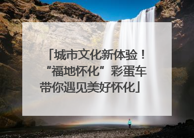 城市文化新体验！“福地怀化”彩蛋车带你遇见美好怀化