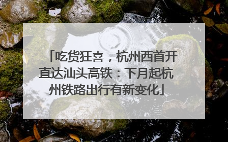 吃货狂喜，杭州西首开直达汕头高铁：下月起杭州铁路出行有新变化