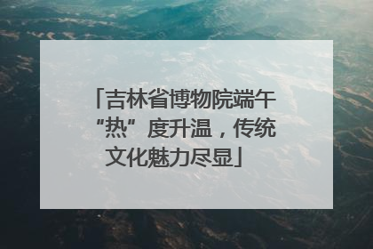 吉林省博物院端午“热”度升温，传统文化魅力尽显