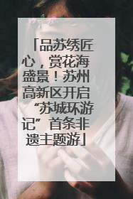 品苏绣匠心，赏花海盛景！苏州高新区开启“苏城环游记”首条非遗主题游