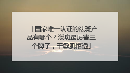 国家唯一认证的祛斑产品有哪个？淡斑最厉害三个牌子，干敏肌悟透