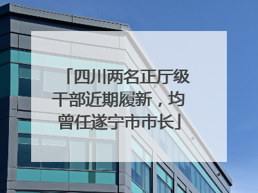 四川两名正厅级干部近期履新，均曾任遂宁市市长