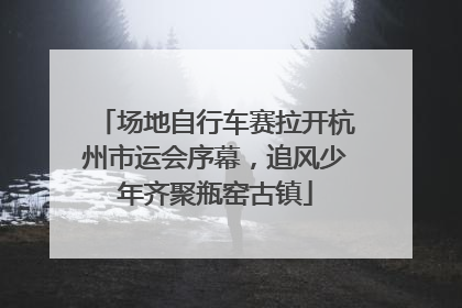 场地自行车赛拉开杭州市运会序幕，追风少年齐聚瓶窑古镇