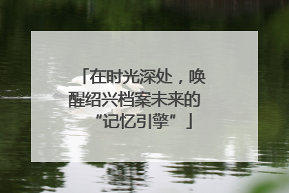 在时光深处，唤醒绍兴档案未来的“记忆引擎”