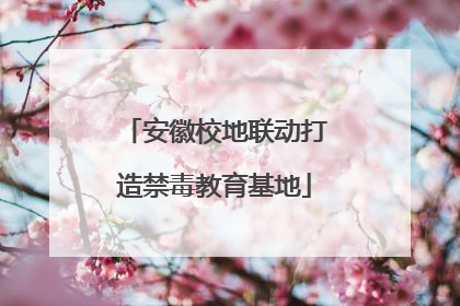 安徽校地联动打造禁毒教育基地