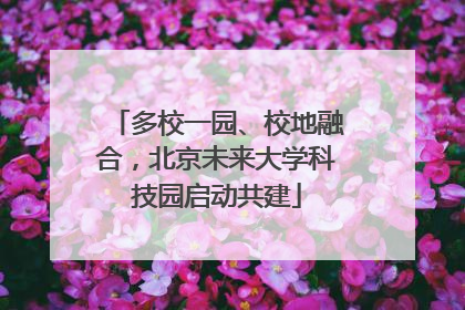 多校一园、校地融合，北京未来大学科技园启动共建