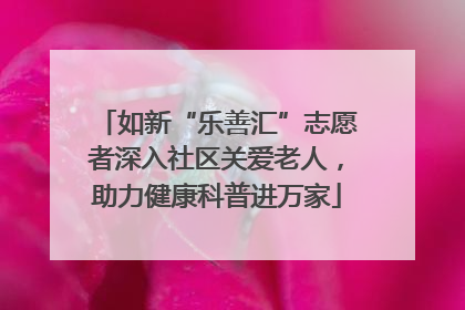如新“乐善汇”志愿者深入社区关爱老人，助力健康科普进万家