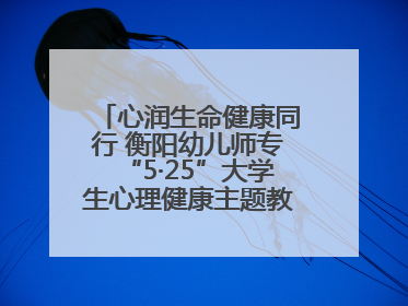 心润生命健康同行 衡阳幼儿师专“5·25”大学生心理健康主题教育活动圆满落幕