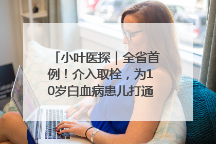 小叶医探｜全省首例！介入取栓，为10岁白血病患儿打通生命之“脉”
