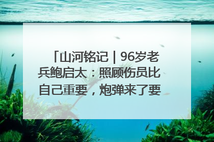 山河铭记｜96岁老兵鲍启太：照顾伤员比自己重要，炮弹来了要趴在他们身上