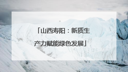 山西寿阳：新质生产力赋能绿色发展