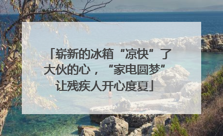 崭新的冰箱“凉快”了大伙的心，“家电圆梦”让残疾人开心度夏