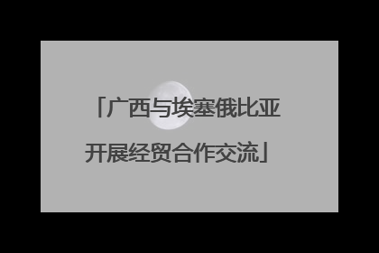 广西与埃塞俄比亚开展经贸合作交流