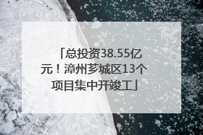 总投资38.55亿元！漳州芗城区13个项目集中开竣工