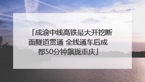 成渝中线高铁最大开挖断面隧道贯通 全线通车后成都50分钟飙拢重庆