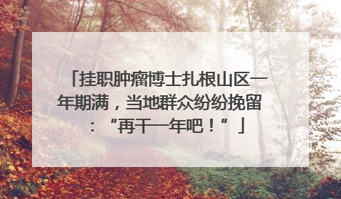 挂职肿瘤博士扎根山区一年期满，当地群众纷纷挽留：“再干一年吧！”