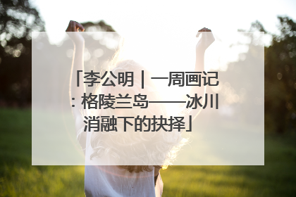 李公明｜一周画记：格陵兰岛——冰川消融下的抉择