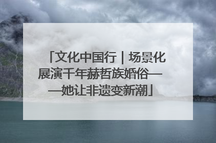文化中国行｜场景化展演千年赫哲族婚俗——她让非遗变新潮