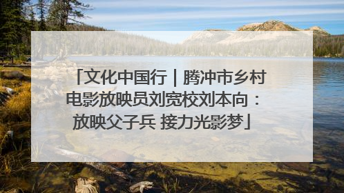文化中国行｜腾冲市乡村电影放映员刘宽校刘本向：放映父子兵 接力光影梦