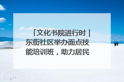 文化书院进行时｜东街社区举办面点技能培训班，助力居民就业创业！