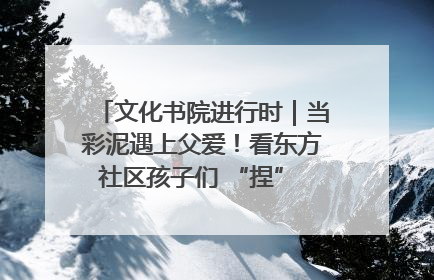 文化书院进行时｜当彩泥遇上父爱！看东方社区孩子们 “捏” 出心目中的爸爸